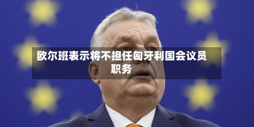 欧尔班表示将不担任匈牙利国会议员职务-第1张图片