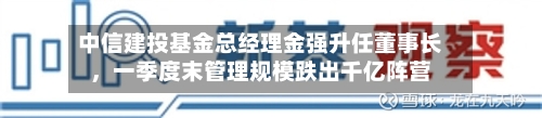 中信建投基金总经理金强升任董事长，一季度末管理规模跌出千亿阵营-第1张图片