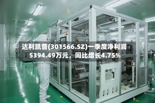 达利凯普(301566.SZ)一季度净利润5394.49万元	，同比增长4.75%-第1张图片
