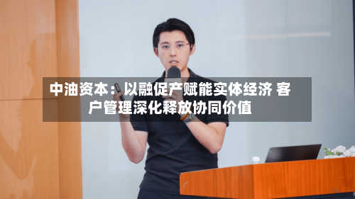 中油资本：以融促产赋能实体经济 客户管理深化释放协同价值-第1张图片