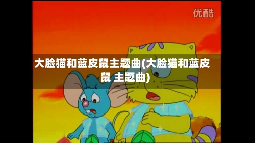 大脸猫和蓝皮鼠主题曲(大脸猫和蓝皮鼠 主题曲)-第3张图片
