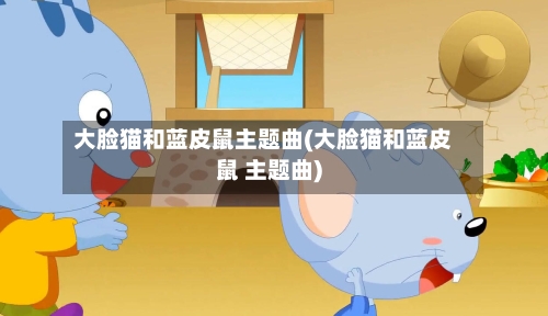 大脸猫和蓝皮鼠主题曲(大脸猫和蓝皮鼠 主题曲)-第1张图片