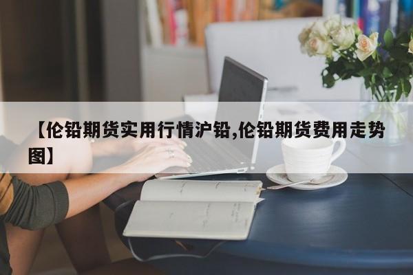 【伦铅期货实用行情沪铅,伦铅期货费用走势图】
