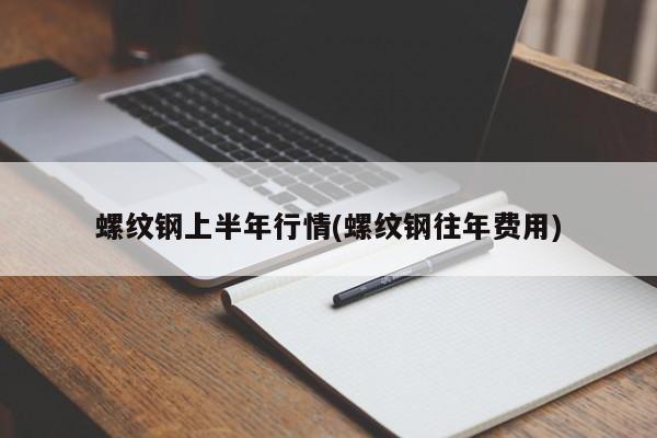 螺纹钢上半年行情(螺纹钢往年费用)