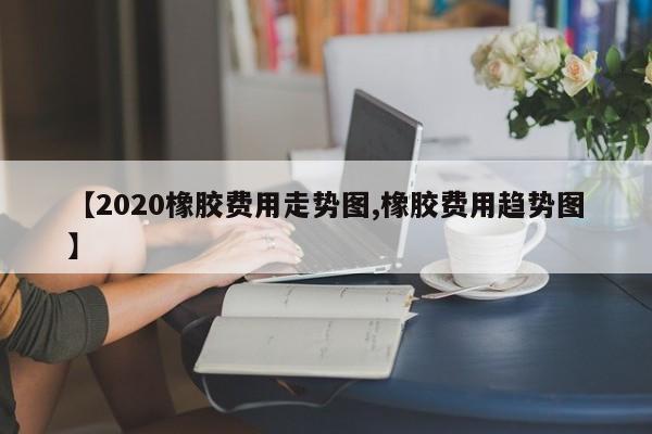 【2020橡胶费用走势图,橡胶费用趋势图】