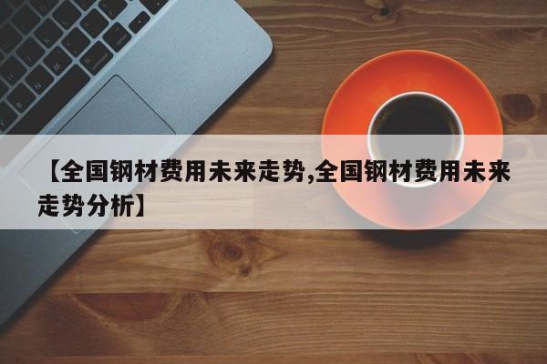 【全国钢材费用未来走势,全国钢材费用未来走势分析】