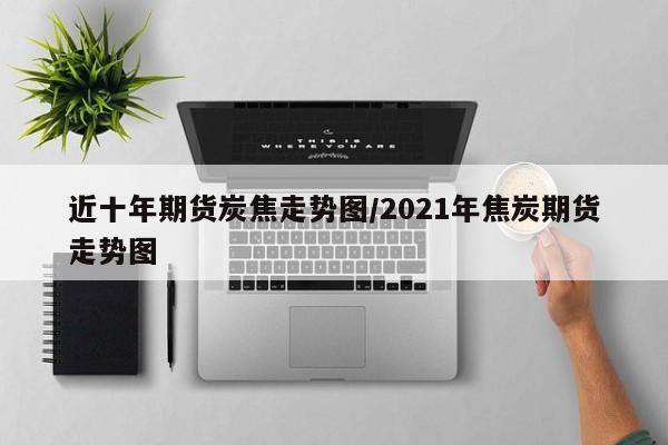 近十年期货炭焦走势图/2021年焦炭期货走势图