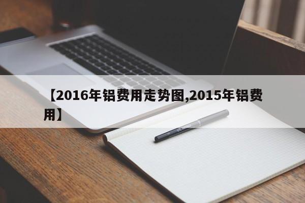 【2016年铝费用走势图,2015年铝费用】