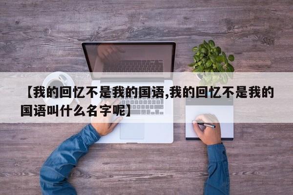 【我的回忆不是我的国语,我的回忆不是我的国语叫什么名字呢】