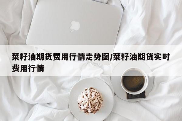菜籽油期货费用行情走势图/菜籽油期货实时费用行情