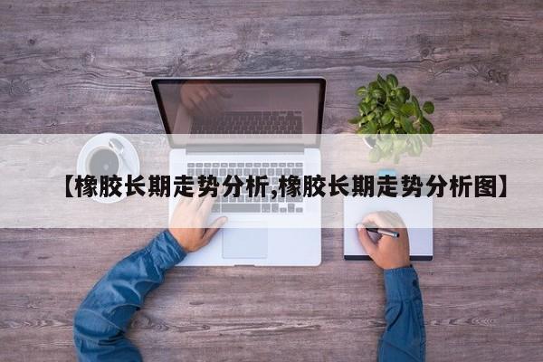 【橡胶长期走势分析,橡胶长期走势分析图】