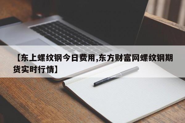 【东上螺纹钢今日费用,东方财富网螺纹钢期货实时行情】