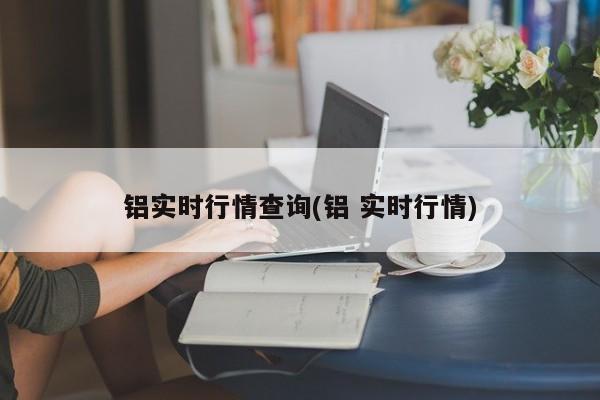 铝实时行情查询(铝 实时行情)