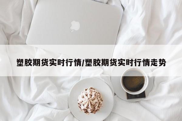 塑胶期货实时行情/塑胶期货实时行情走势