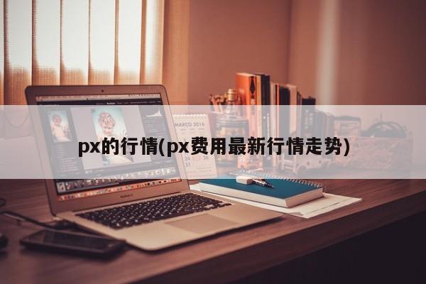 px的行情(px费用最新行情走势)